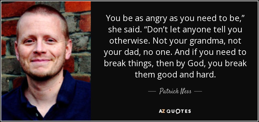 You be as angry as you need to be,” she said. “Don’t let anyone tell you otherwise. Not your grandma, not your dad, no one. And if you need to break things, then by God, you break them good and hard. - Patrick Ness