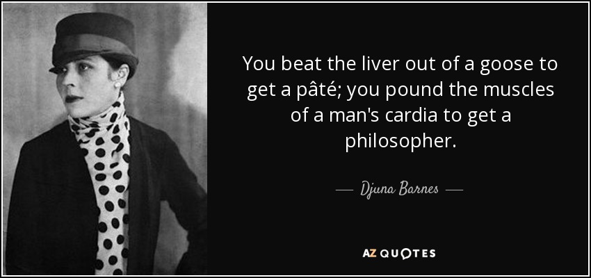 You beat the liver out of a goose to get a pâté; you pound the muscles of a man's cardia to get a philosopher. - Djuna Barnes