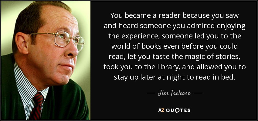 You became a reader because you saw and heard someone you admired enjoying the experience, someone led you to the world of books even before you could read, let you taste the magic of stories, took you to the library, and allowed you to stay up later at night to read in bed. - Jim Trelease