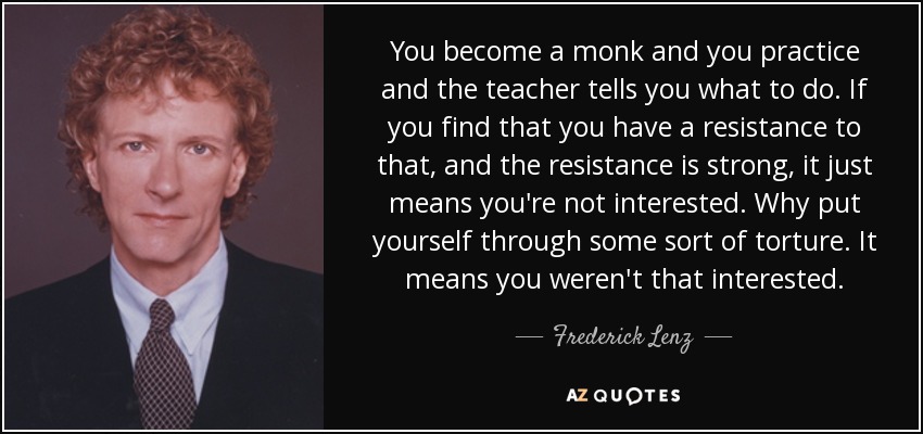 You become a monk and you practice and the teacher tells you what to do. If you find that you have a resistance to that, and the resistance is strong, it just means you're not interested. Why put yourself through some sort of torture. It means you weren't that interested. - Frederick Lenz