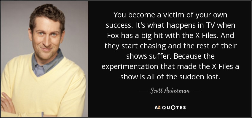 You become a victim of your own success. It's what happens in TV when Fox has a big hit with the X-Files. And they start chasing and the rest of their shows suffer. Because the experimentation that made the X-Files a show is all of the sudden lost. - Scott Aukerman