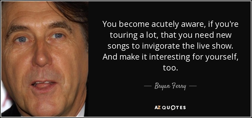 You become acutely aware, if you're touring a lot, that you need new songs to invigorate the live show. And make it interesting for yourself, too. - Bryan Ferry