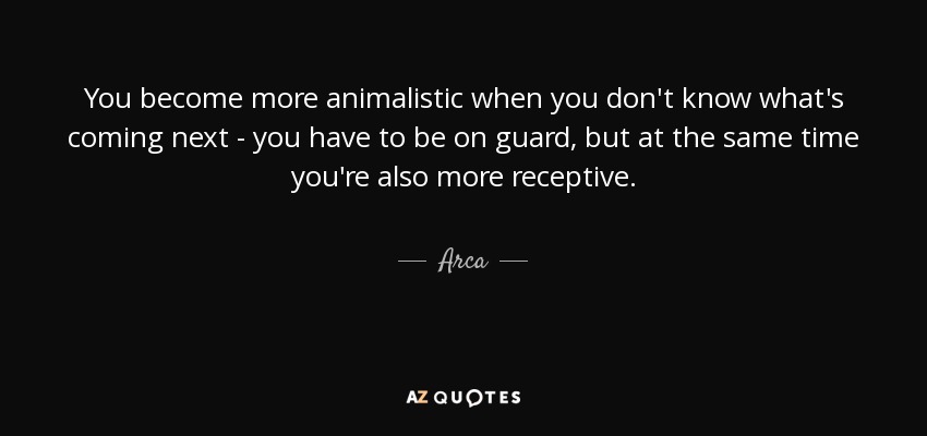You become more animalistic when you don't know what's coming next - you have to be on guard, but at the same time you're also more receptive. - Arca