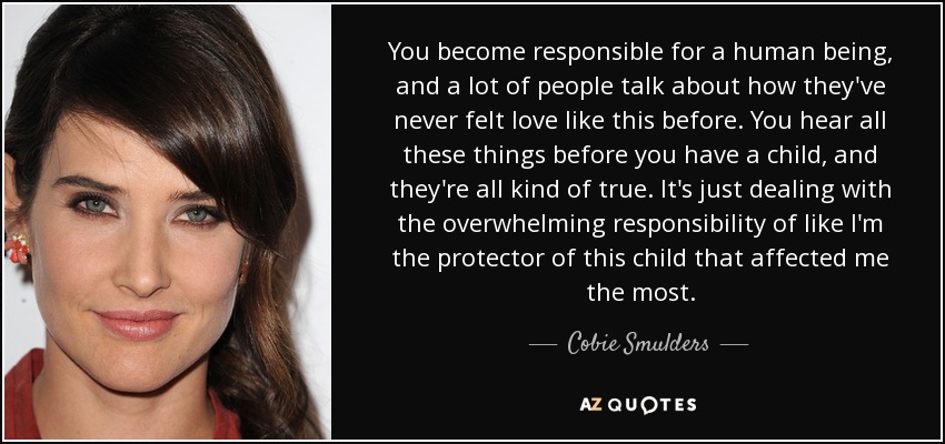 You become responsible for a human being, and a lot of people talk about how they've never felt love like this before. You hear all these things before you have a child, and they're all kind of true. It's just dealing with the overwhelming responsibility of like I'm the protector of this child that affected me the most. - Cobie Smulders