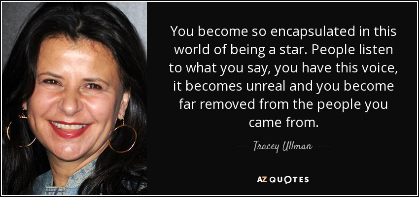 You become so encapsulated in this world of being a star. People listen to what you say, you have this voice, it becomes unreal and you become far removed from the people you came from. - Tracey Ullman