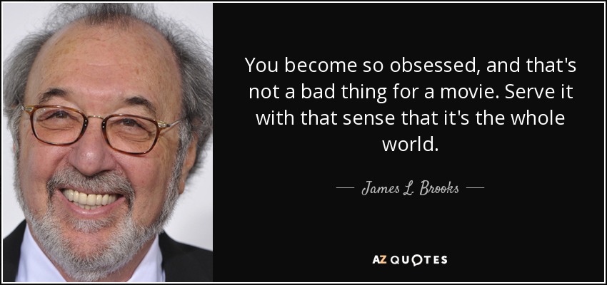 You become so obsessed, and that's not a bad thing for a movie. Serve it with that sense that it's the whole world. - James L. Brooks