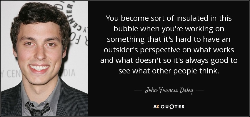 You become sort of insulated in this bubble when you're working on something that it's hard to have an outsider's perspective on what works and what doesn't so it's always good to see what other people think. - John Francis Daley