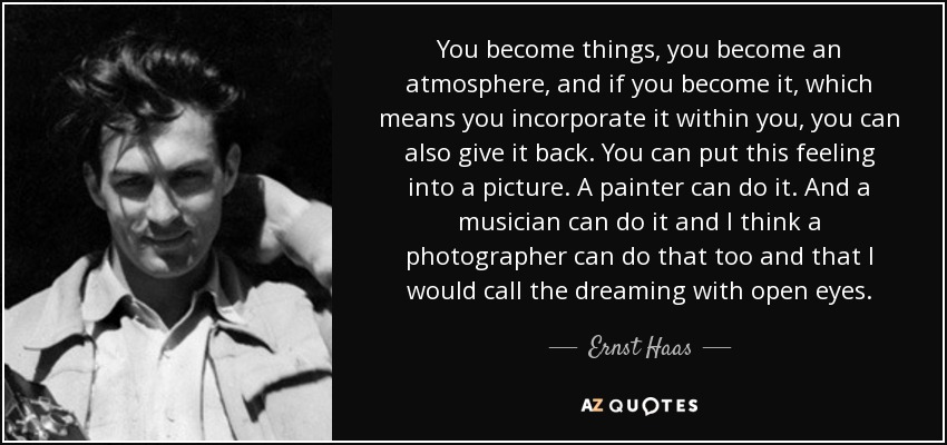 You become things, you become an atmosphere, and if you become it, which means you incorporate it within you, you can also give it back. You can put this feeling into a picture. A painter can do it. And a musician can do it and I think a photographer can do that too and that I would call the dreaming with open eyes. - Ernst Haas