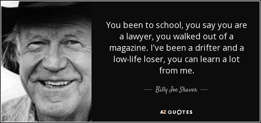 You been to school, you say you are a lawyer, you walked out of a magazine. I've been a drifter and a low-life loser, you can learn a lot from me. - Billy Joe Shaver