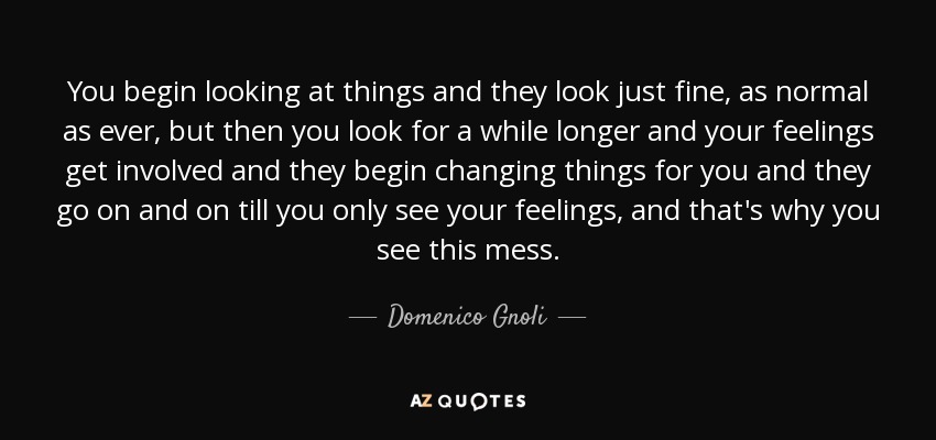 You begin looking at things and they look just fine, as normal as ever, but then you look for a while longer and your feelings get involved and they begin changing things for you and they go on and on till you only see your feelings, and that's why you see this mess. - Domenico Gnoli
