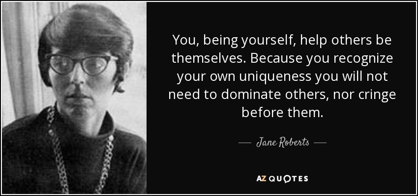 You, being yourself, help others be themselves. Because you recognize your own uniqueness you will not need to dominate others, nor cringe before them. - Jane Roberts
