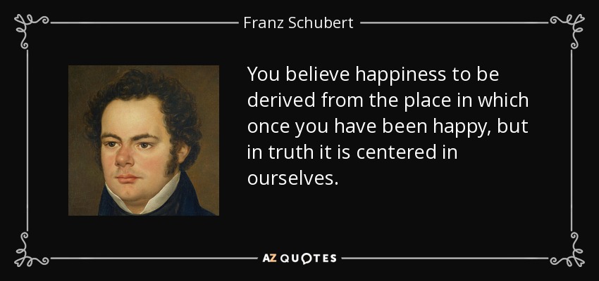 You believe happiness to be derived from the place in which once you have been happy, but in truth it is centered in ourselves. - Franz Schubert