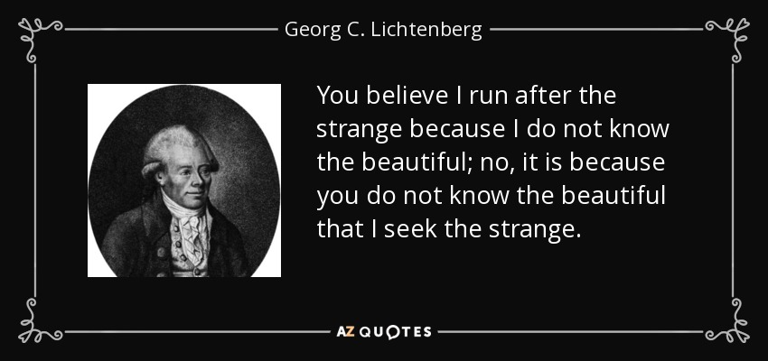 You believe I run after the strange because I do not know the beautiful; no, it is because you do not know the beautiful that I seek the strange. - Georg C. Lichtenberg