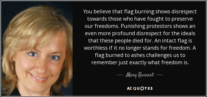 You believe that flag burning shows disrespect towards those who have fought to preserve our freedoms. Punishing protestors shows an even more profound disrespect for the ideals that these people died for. An intact flag is worthless if it no longer stands for freedom. A flag burned to ashes challenges us to remember just exactly what freedom is. - Mary Ruwart