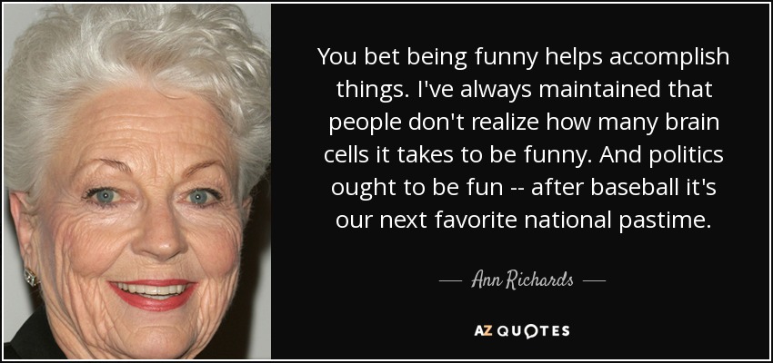 You bet being funny helps accomplish things. I've always maintained that people don't realize how many brain cells it takes to be funny. And politics ought to be fun -- after baseball it's our next favorite national pastime. - Ann Richards