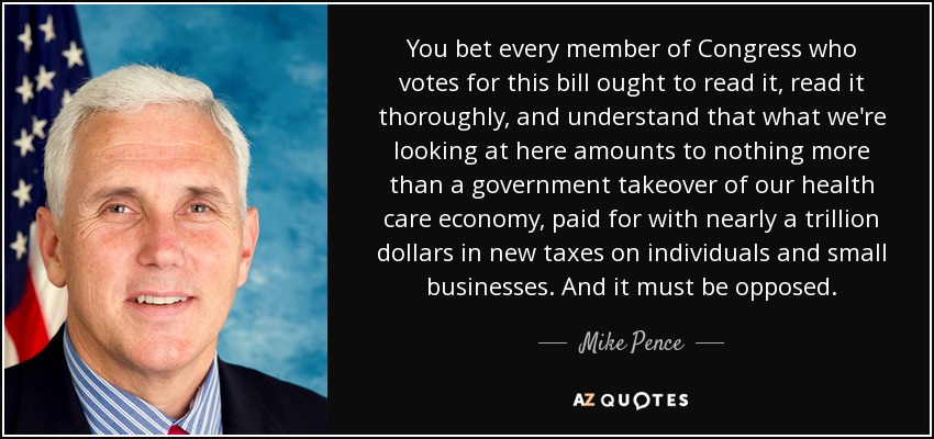 You bet every member of Congress who votes for this bill ought to read it, read it thoroughly, and understand that what we're looking at here amounts to nothing more than a government takeover of our health care economy, paid for with nearly a trillion dollars in new taxes on individuals and small businesses. And it must be opposed. - Mike Pence