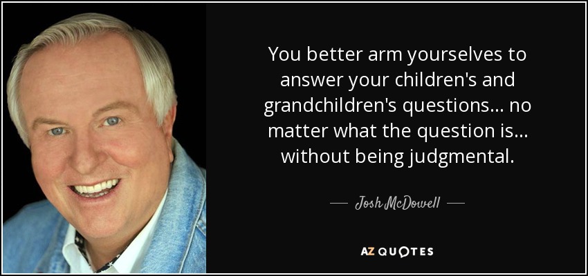 You better arm yourselves to answer your children's and grandchildren's questions... no matter what the question is... without being judgmental. - Josh McDowell