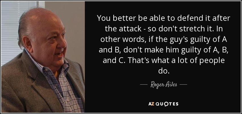 You better be able to defend it after the attack - so don't stretch it. In other words, if the guy's guilty of A and B, don't make him guilty of A, B, and C. That's what a lot of people do. - Roger Ailes