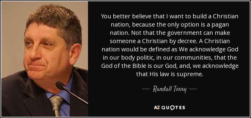 You better believe that I want to build a Christian nation, because the only option is a pagan nation. Not that the government can make someone a Christian by decree. A Christian nation would be defined as We acknowledge God in our body politic, in our communities, that the God of the Bible is our God, and, we acknowledge that His law is supreme. - Randall Terry