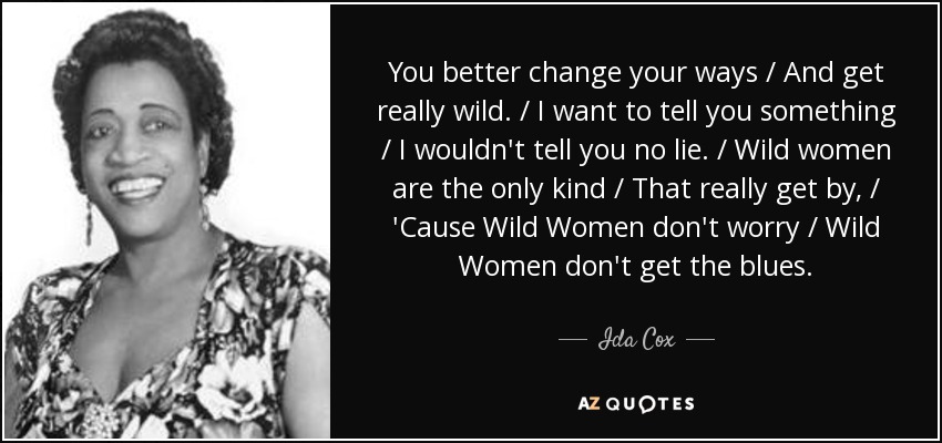 You better change your ways / And get really wild. / I want to tell you something / I wouldn't tell you no lie. / Wild women are the only kind / That really get by, / 'Cause Wild Women don't worry / Wild Women don't get the blues. - Ida Cox
