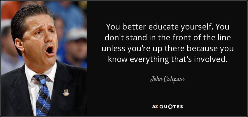 You better educate yourself. You don't stand in the front of the line unless you're up there because you know everything that's involved. - John Calipari