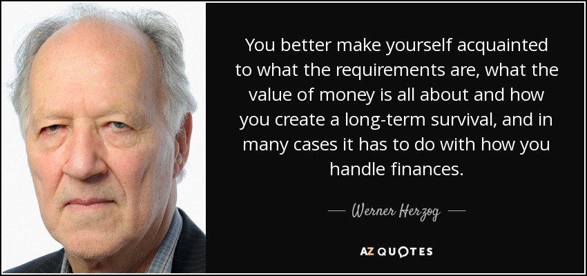 You better make yourself acquainted to what the requirements are, what the value of money is all about and how you create a long-term survival, and in many cases it has to do with how you handle finances. - Werner Herzog