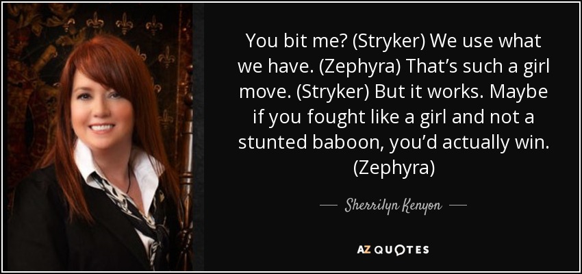 You bit me? (Stryker) We use what we have. (Zephyra) That’s such a girl move. (Stryker) But it works. Maybe if you fought like a girl and not a stunted baboon, you’d actually win. (Zephyra) - Sherrilyn Kenyon