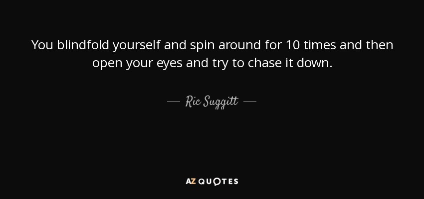 You blindfold yourself and spin around for 10 times and then open your eyes and try to chase it down. - Ric Suggitt