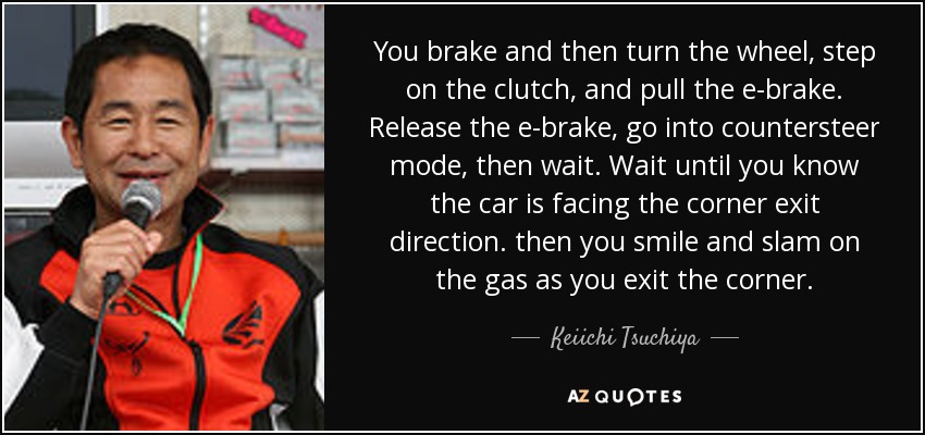 You brake and then turn the wheel, step on the clutch, and pull the e-brake. Release the e-brake, go into countersteer mode, then wait. Wait until you know the car is facing the corner exit direction. then you smile and slam on the gas as you exit the corner. - Keiichi Tsuchiya