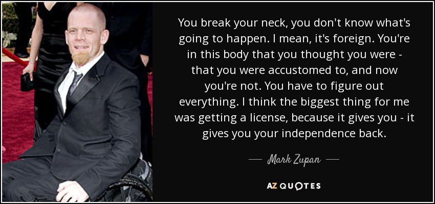 You break your neck, you don't know what's going to happen. I mean, it's foreign. You're in this body that you thought you were - that you were accustomed to, and now you're not. You have to figure out everything. I think the biggest thing for me was getting a license, because it gives you - it gives you your independence back. - Mark Zupan