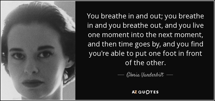You breathe in and out; you breathe in and you breathe out, and you live one moment into the next moment, and then time goes by, and you find you're able to put one foot in front of the other. - Gloria Vanderbilt