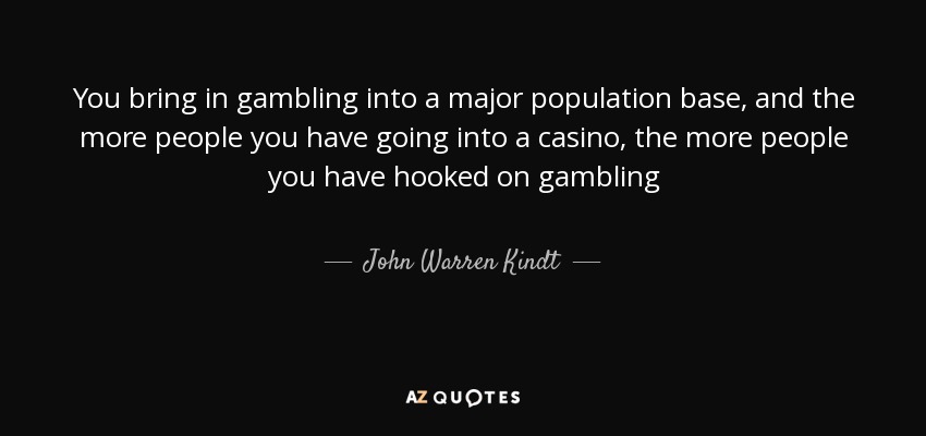 You bring in gambling into a major population base, and the more people you have going into a casino, the more people you have hooked on gambling - John Warren Kindt