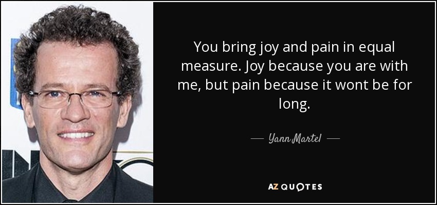 You bring joy and pain in equal measure. Joy because you are with me, but pain because it wont be for long. - Yann Martel