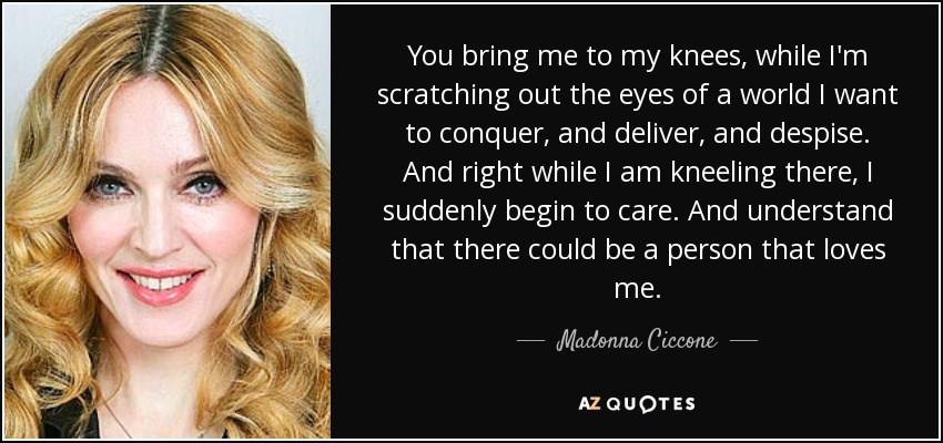 You bring me to my knees, while I'm scratching out the eyes of a world I want to conquer, and deliver, and despise. And right while I am kneeling there, I suddenly begin to care. And understand that there could be a person that loves me. - Madonna Ciccone
