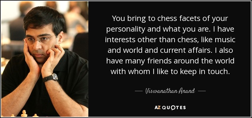 You bring to chess facets of your personality and what you are. I have interests other than chess, like music and world and current affairs. I also have many friends around the world with whom I like to keep in touch. - Viswanathan Anand