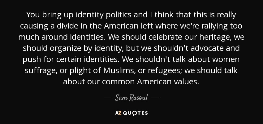 You bring up identity politics and I think that this is really causing a divide in the American left where we're rallying too much around identities. We should celebrate our heritage, we should organize by identity, but we shouldn't advocate and push for certain identities. We shouldn't talk about women suffrage, or plight of Muslims, or refugees; we should talk about our common American values. - Sam Rasoul