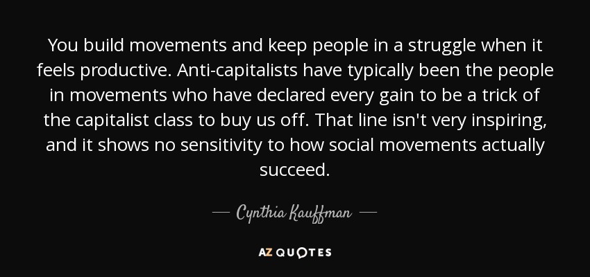 You build movements and keep people in a struggle when it feels productive. Anti-capitalists have typically been the people in movements who have declared every gain to be a trick of the capitalist class to buy us off. That line isn't very inspiring, and it shows no sensitivity to how social movements actually succeed. - Cynthia Kauffman