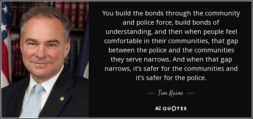 You build the bonds through the community and police force, build bonds of understanding, and then when people feel comfortable in their communities, that gap between the police and the communities they serve narrows. And when that gap narrows, it's safer for the communities and it's safer for the police. - Tim Kaine