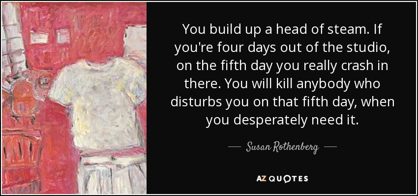 You build up a head of steam. If you're four days out of the studio, on the fifth day you really crash in there. You will kill anybody who disturbs you on that fifth day, when you desperately need it. - Susan Rothenberg