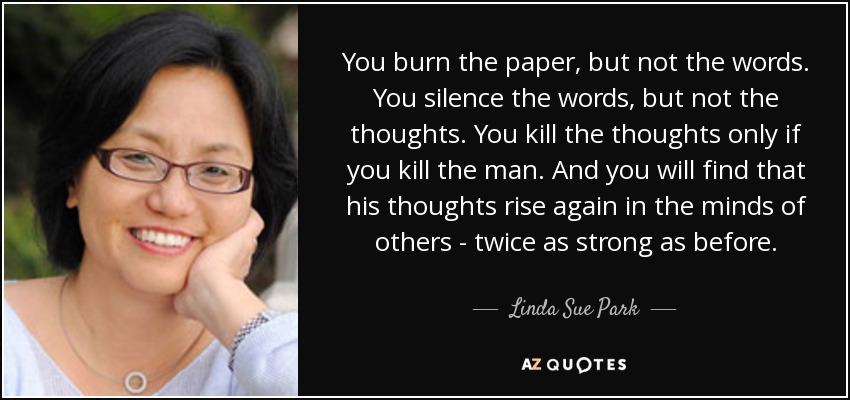 You burn the paper, but not the words. You silence the words, but not the thoughts. You kill the thoughts only if you kill the man. And you will find that his thoughts rise again in the minds of others - twice as strong as before. - Linda Sue Park