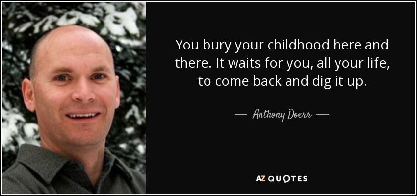 You bury your childhood here and there. It waits for you, all your life, to come back and dig it up. - Anthony Doerr