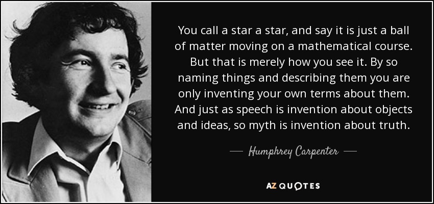 You call a star a star, and say it is just a ball of matter moving on a mathematical course. But that is merely how you see it. By so naming things and describing them you are only inventing your own terms about them. And just as speech is invention about objects and ideas, so myth is invention about truth. - Humphrey Carpenter