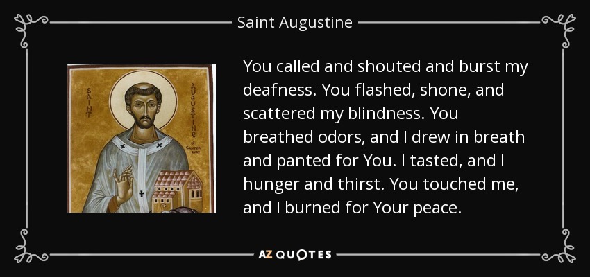 You called and shouted and burst my deafness. You flashed, shone, and scattered my blindness. You breathed odors, and I drew in breath and panted for You. I tasted, and I hunger and thirst. You touched me, and I burned for Your peace. - Saint Augustine