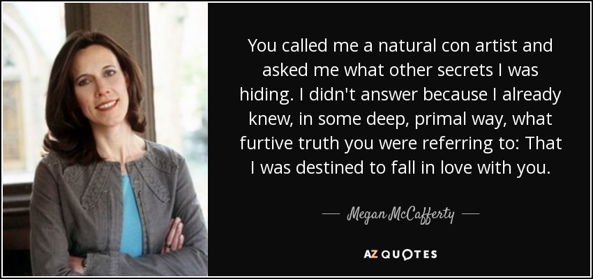 You called me a natural con artist and asked me what other secrets I was hiding. I didn't answer because I already knew, in some deep, primal way, what furtive truth you were referring to: That I was destined to fall in love with you. - Megan McCafferty