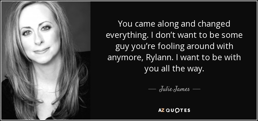 You came along and changed everything. I don’t want to be some guy you’re fooling around with anymore, Rylann. I want to be with you all the way. - Julie James