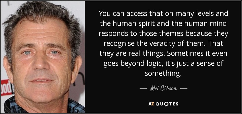 You can access that on many levels and the human spirit and the human mind responds to those themes because they recognise the veracity of them. That they are real things. Sometimes it even goes beyond logic, it's just a sense of something. - Mel Gibson