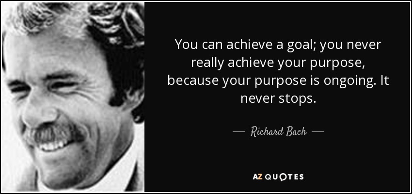 You can achieve a goal; you never really achieve your purpose, because your purpose is ongoing. It never stops. - Richard Bach