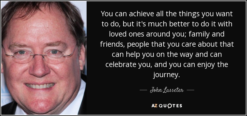 You can achieve all the things you want to do, but it's much better to do it with loved ones around you; family and friends, people that you care about that can help you on the way and can celebrate you, and you can enjoy the journey. - John Lasseter