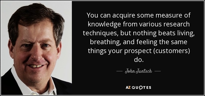You can acquire some measure of knowledge from various research techniques, but nothing beats living, breathing, and feeling the same things your prospect (customers) do. - John Jantsch
