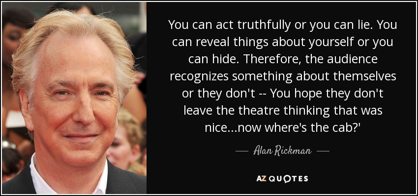 You can act truthfully or you can lie. You can reveal things about yourself or you can hide. Therefore, the audience recognizes something about themselves or they don't -- You hope they don't leave the theatre thinking that was nice...now where's the cab?' - Alan Rickman